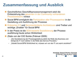 Zusammenfassung und Ausblick Ganzheitliches Geschäftsprozessmanagement setzt die Einbeziehung des  gesamten in der Community vorhandenen Prozesswissens  voraus Social BPM ermöglicht die  Partizipation aller Prozesspartner  in der Gestaltung und Ausführung der Prozesse Enterprise 2.0  und  Serviceorientierte Architekturen  sind Treiber und wichtige „Enabler“ für Social BPM In der Praxis ist die  SOA-basierte Sozialisierung  der Prozess-ausführung heute schon Wirklichkeit Zitate von der CIO Soirée (Februar 2009): „ Die Sozialisierung der Prozessgestaltung stärkt die Rolle des Business und drängt die IT noch stärker in die Rolle des Service Providers.“ „ Sobald Social BPM Wirklichkeit ist, müssen wir von der IT uns warm anziehen!“ 