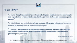 O que é BPM?
“... é uma disciplina gerencial que integra estratégias e objetivos de uma organização
com expectativas e necessidades de clientes, por meio do foco em processos ponta
a ponta.”
“... é definida por um conjunto de valores, crenças, liderança e cultura que formam os
alicerces do ambiente no qual uma organização opera...”
“... engloba... estruturas organizacionais, papéis, políticas, métodos e tecnologias
para analisar, implementar, gerenciar desempenho, transformar e estabelecer a
governança de processos.”
(BPM CBOK®, ABPMP, 2013)
 