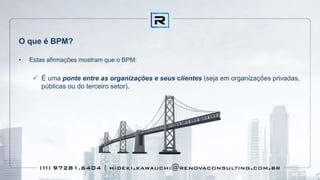 O que é BPM?
• Estas afirmações mostram que o BPM:
 É uma ponte entre as organizações e seus clientes (seja em organizações privadas,
públicas ou do terceiro setor).
 