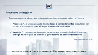 Processos de negócio
• Para entender o que são processos de negócio precisamos entender melhor os 2 termos:
 Processo: “... é uma agregação de atividades e comportamentos executados por
humanos ou máquinas para alcançar um ou mais resultados.”
 Negócio: “... pessoas que interagem para executar um conjunto de atividades de
entrega de valor para os clientes e gerar retorno às partes interessadas.”
(BPM CBOK®, ABPMP, 2013)
 