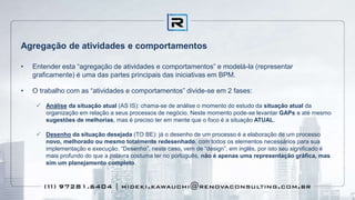 Agregação de atividades e comportamentos
• Entender esta “agregação de atividades e comportamentos” e modelá-la (representar
graficamente) é uma das partes principais das iniciativas em BPM.
• O trabalho com as “atividades e comportamentos” divide-se em 2 fases:
 Análise da situação atual (AS IS): chama-se de análise o momento do estudo da situação atual da
organização em relação a seus processos de negócio. Neste momento pode-se levantar GAPs e até mesmo
sugestões de melhorias, mas é preciso ter em mente que o foco é a situação ATUAL.
 Desenho da situação desejada (TO BE): já o desenho de um processo é a elaboração de um processo
novo, melhorado ou mesmo totalmente redesenhado, com todos os elementos necessários para sua
implementação e execução. “Desenho”, neste caso, vem de “design”, em inglês, por isto seu significado é
mais profundo do que a palavra costuma ter no português, não é apenas uma representação gráfica, mas
sim um planejamento completo.
 