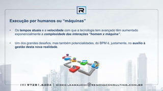Execução por humanos ou “máquinas”
• Os tempos atuais e a velocidade com que a tecnologia tem avançado têm aumentado
exponencialmente a complexidade das interações “homem x máquina”.
• Um dos grandes desafios, mas também potencialidades, do BPM é, justamente, no auxílio à
gestão desta nova realidade.
 