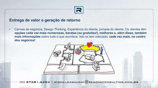 Entrega de valor e geração de retorno
• Canvas de negócios, Design Thinking, Experiência do cliente, jornada do cliente. Os clientes têm
opções cada vez mais numerosas, baratas (ou gratuitas!), melhores e, além disso, também
mais informações sobre tudo o que acontece. Isto os tem colocado, cada vez mais, no centro
dos negócios!
 