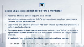 Gestão DE processos (entender de fora e monitorar)
• Apesar da diferença parecer pequena, ela é crucial.
• As iniciativas mais convencionais de BPM têm consultores que olham os processos
como se fossem espectadores.
• Desta forma, eles olham os processos “de fora” e fazem a gestão DOS processos, a
partir do contexto externo.
• Existe pouca sensação de pertencimento por parte de quem “define” os processos
e pouca sensação de empatia dos que executam os processos em relação a estes
analistas.
• A “realidade” dos processos é moldada a partir da realidade externa.
 