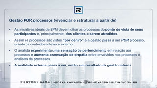 Gestão POR processos (vivenciar e estruturar a partir de)
• As iniciativas ideais de BPM devem olhar os processos do ponto de vista de seus
participantes e, principalmente, dos clientes a serem atendidos.
• Assim os processos são vistos “por dentro” e a gestão passa a ser POR processo,
unindo os contextos interno e externo.
• O analista experimenta uma sensação de pertencimento em relação aos
processos e aumenta a sensação de empatia entre envolvidos nos processos e
analistas de processos.
• A realidade externa passa a ser, então, um resultado da gestão interna.
 