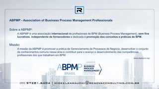 ABPMP - Association of Business Process Management Professionals
Sobre a ABPMP:
A ABPMP é uma associação internacional de profissionais de BPM (Business Process Management), sem fins
lucrativos, independente de fornecedores e dedicada à promoção dos conceitos e práticas de BPM.
Missão:
A missão da ABPMP é promover a prática de Gerenciamento de Processos de Negócio, desenvolver o conjunto
de conhecimentos comuns nessa área e contribuir para o avanço e desenvolvimento das competências
profissionais dos que trabalham em BPM.
(www.abpmp-br.org)
 