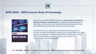 BPM CBOK – BPM Common Body Of Knowledge
Este guia para o BPM CBOK® fornece um documento de referência
básico para todos os praticantes. O objetivo principal deste guia é
identificar e fornecer uma visão geral das áreas de conhecimento que
são geralmente reconhecidas e aceitas como boas prática.
O Guia fornece uma visão geral de cada área de conhecimento e
fornece uma lista de atividades e tarefas comuns associadas com cada
área de conhecimento. Também fornece links e referências a outras
fontes de informação que fazem parte do corpo comum de
conhecimento mais amplo em BPM.
 