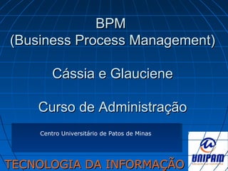 BPMBPM
(Business Process Management)(Business Process Management)
Cássia e GlaucieneCássia e Glauciene
Curso de AdministraçãoCurso de Administração
TECNOLOGIA DA INFORMAÇÃOTECNOLOGIA DA INFORMAÇÃO
Centro Universitário de Patos de Minas
 
