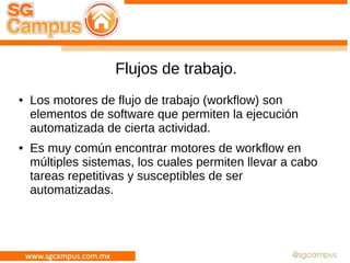 Flujos de trabajo.
● Los motores de flujo de trabajo (workflow) son
elementos de software que permiten la ejecución
automatizada de cierta actividad.
● Es muy común encontrar motores de workflow en
múltiples sistemas, los cuales permiten llevar a cabo
tareas repetitivas y susceptibles de ser
automatizadas.
 