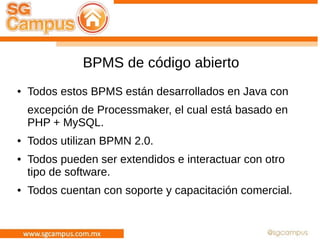 BPMS de código abierto
● Todos estos BPMS están desarrollados en Java con
excepción de Processmaker, el cual está basado en
PHP + MySQL.
● Todos utilizan BPMN 2.0.
● Todos pueden ser extendidos e interactuar con otro
tipo de software.
● Todos cuentan con soporte y capacitación comercial.
 