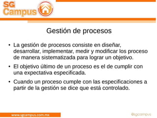 Gestión de procesos
● La gestión de procesos consiste en diseñar,
desarrollar, implementar, medir y modificar los proceso
de manera sistematizada para lograr un objetivo.
● El objetivo último de un proceso es el de cumplir con
una expectativa especificada.
● Cuando un proceso cumple con las especificaciones a
partir de la gestión se dice que está controlado.
 