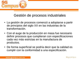 Gestión de procesos industriales
● La gestión de procesos comenzó a adoptarse a partir
de principios del siglo XX en las industrias de la
transformación.
● Con el auge de la producción en masa fue necesario
definir procesos que cumplieran con especificaciones
cada vez más estrictas en la manufactura de
productos.
● De forma superficial se podría decir que la calidad es
cumplir con la conformidad a una especificación.
 
