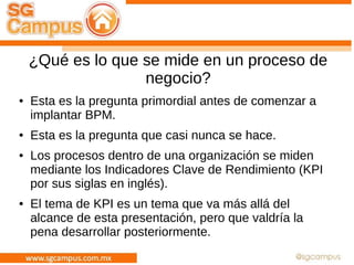 ¿Qué es lo que se mide en un proceso de
negocio?
● Esta es la pregunta primordial antes de comenzar a
implantar BPM.
● Esta es la pregunta que casi nunca se hace.
● Los procesos dentro de una organización se miden
mediante los Indicadores Clave de Rendimiento (KPI
por sus siglas en inglés).
● El tema de KPI es un tema que va más allá del
alcance de esta presentación, pero que valdría la
pena desarrollar posteriormente.
 