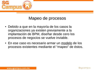 Mapeo de procesos
● Debido a que en la mayoría de los casos la
organizaciones ya existen previamente a la
implantación de BPM, diseñar desde cero los
procesos de negocios se vuelve inviable.
● En ese caso es necesario armar un modelo de los
procesos existentes mediante el “mapeo” de éstos.
 