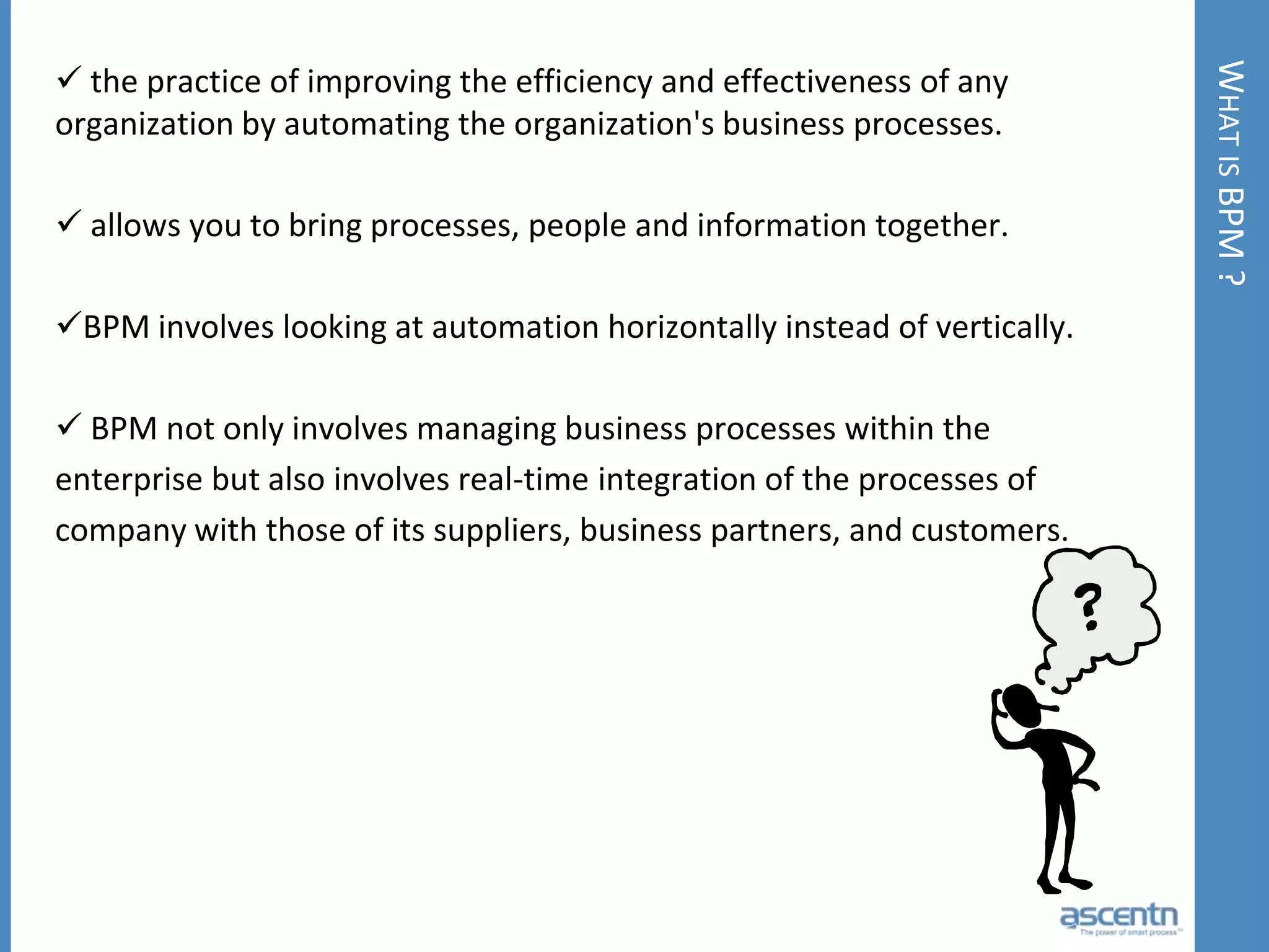 What is BPM ? the practice of improving the efficiency and effectiveness of any organization by automating the organization's business processes.