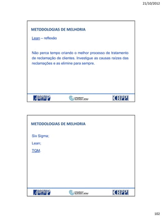 21/10/2012
102
Lean – reflexão
Não perca tempo criando o melhor processo de tratamento
de reclamação de clientes. Investigue as causas raízes das
reclamações e as elimine para sempre.
METODOLOGIAS DE MELHORIA
Six Sigma;
Lean;
TQM.
METODOLOGIAS DE MELHORIA
 