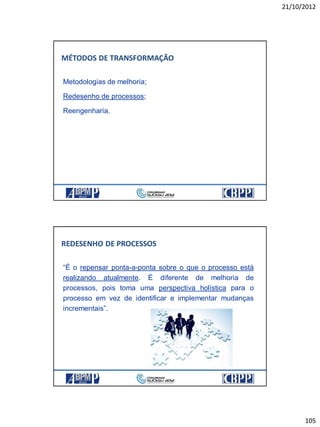 21/10/2012
105
Metodologias de melhoria;
Redesenho de processos;
Reengenharia.
MÉTODOS DE TRANSFORMAÇÃO
“É o repensar ponta-a-ponta sobre o que o processo está
realizando atualmente. É diferente de melhoria de
processos, pois toma uma perspectiva holística para o
processo em vez de identificar e implementar mudanças
incrementais”.
REDESENHO DE PROCESSOS
 