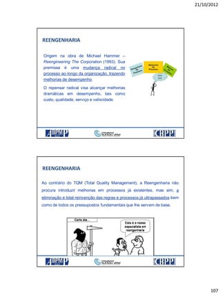 21/10/2012
107
Origem na obra de Michael Hammer –
Reengineering The Corporation (1993). Sua
premissa é uma mudança radical no
processo ao longo da organização, trazendo
melhorias de desempenho.
O repensar radical visa alcançar melhorias
dramáticas em desempenho, tais como
custo, qualidade, serviço e velocidade.
REENGENHARIA
Ao contrário do TQM (Total Quality Management), a Reengenharia não
procura introduzir melhorias em processos já existentes, mas sim, a
eliminação e total reinvenção das regras e processos já ultrapassados bem
como de todos os pressupostos fundamentais que lhe servem de base.
REENGENHARIA
 