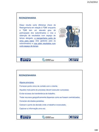 21/10/2012
108
Daqui resulta outra diferença chave da
Reengenharia em relação à TQM: enquanto
a TQM tem um elevado grau de
participação dos subordinados e visa a
obtenção de resultados num espaço de
tempo alargado, a reengenharia parte de
cima para baixo (dos gestores para os
subordinados) e visa obter resultados num
curto espaço de tempo.
REENGENHARIA
Alguns princípios:
Fornecer ponto único de contato com o cliente;
Aqueles mais perto do processo devem executar o processo;
Evitar excesso de transferência de trabalho;
Tratar recursos geograficamente dispersos como se fossem centralizados;
Conectar atividades paralelas;
Colocar o ponto de decisão onde o trabalho é executado;
Capturar a informação uma vez.
REENGENHARIA
 