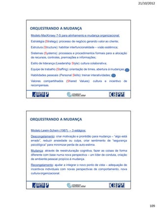 21/10/2012
109
ORQUESTRANDO A MUDANÇA
Modelo MacKinsey 7-S para alinhamento e mudança organizacional:
Estratégia (Strategy): processo de negócio gerando valor ao cliente;
Estrutura (Structure): habilitar interfuncionalidade – visão sistêmica;
Sistemas (Systems): processos e procedimentos formais para a alocação
de recursos, controles, premiações e informações;
Estilo de liderança (Leadership Style): cultura colaborativa;
Equipe de trabalho (Staffing): orientação de times, abertura à mudanças;
Habilidades pessoais (Personal Skills): treinar interatividades;
Valores compartilhados (Shared Values): cultura e incentivo de
recompensas.
Modelo Lewin-Schein (1987) – 3 estágios:
Descongelamento: criar motivação e prontidão para mudança – “algo está
errado”, reduzir ansiedade ou culpa, criar sentimento de “segurança
psicológica” para minimizar perda de auto-estima.
Mudança: através de reestruturação cognitiva, fazer as coisas de forma
diferente com base numa nova perspectiva – um líder de conduta, criação
de ambiente pessoal propício à mudança.
Recongelamento: ajudar a integrar o novo ponto de vista – adequação de
incentivos individuais com novas perspectivas de comportamento, nova
cultura organizacional.
ORQUESTRANDO A MUDANÇA
 