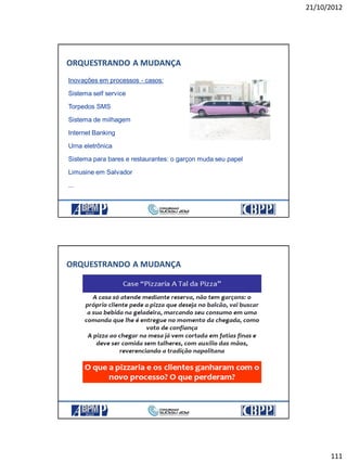 21/10/2012
111
ORQUESTRANDO A MUDANÇA
Inovações em processos - casos:
Sistema self service
Torpedos SMS
Sistema de milhagem
Internet Banking
Urna eletrônica
Sistema para bares e restaurantes: o garçon muda seu papel
Limusine em Salvador
...
ORQUESTRANDO A MUDANÇA
 