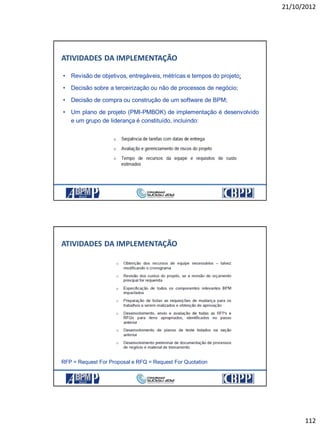 21/10/2012
112
ATIVIDADES DA IMPLEMENTAÇÃO
• Revisão de objetivos, entregáveis, métricas e tempos do projeto;
• Decisão sobre a terceirização ou não de processos de negócio;
• Decisão de compra ou construção de um software de BPM;
• Um plano de projeto (PMI-PMBOK) de implementação é desenvolvido
e um grupo de liderança é constituído, incluindo:
ATIVIDADES DA IMPLEMENTAÇÃO
RFP = Request For Proposal e RFQ = Request For Quotation
 
