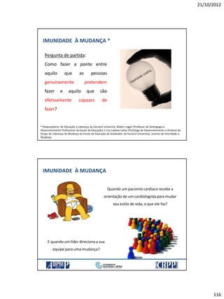 21/10/2012
116
IMUNIDADE À MUDANÇA *
Pergunta de partida:
Como fazer a ponte entre
aquilo que as pessoas
genuinamente pretendem
fazer e aquilo que são
efetivamente capazes de
fazer?
* Pesquisadores de Educação e Liderança da Harvard University: Robert Legan (Professor de Andragogia e
Desenvolvimento Profissional da Escola de Educação) e Lisa Laskow Lahey (Psicóloga do Desenvolvimento e Diretora do
Grupo de Liderança de Mudança da Escola de Educação de Graduados da harvard University), autores de Imunidade à
Mudança
IMUNIDADE À MUDANÇA
Quando um paciente cardíaco recebe a
orientação de um cardiologista para mudar
seu estilo de vida, o que ele faz?
E quando um líder direciona a sua
equipe para uma mudança?
 