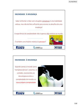 21/10/2012
118
IMUNIDADE À MUDANÇA
Saber enfrentar e lidar com situações complexas é uma habilidade
valiosa, mas não de fato suficiente para encarar os desafios de uma
mudança!
A experiência da complexidade não é apenas algo relativo ao mundo.
É também uma história relativa às pessoas!!
IMUNIDADE À MUDANÇA
Quando vemos o mundo como
“complexo demais”, estamos, na
verdade, vivenciando um
descompasso entre a
complexidade do mundo e a
nossa própria complexidade
 