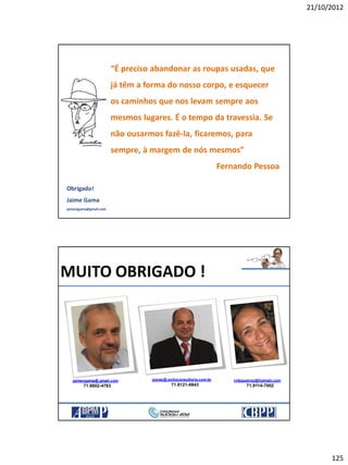 21/10/2012
125
“É preciso abandonar as roupas usadas, que
já têm a forma do nosso corpo, e esquecer
os caminhos que nos levam sempre aos
mesmos lugares. É o tempo da travessia. Se
não ousarmos fazê-la, ficaremos, para
sempre, à margem de nós mesmos”
Fernando Pessoa
Obrigado!
Jaime Gama
jaimengama@gmail.com
josias@.exitoconsultoria.com.br
71.9121-8843
MUITO OBRIGADO !
rmbqueiroz@hotmail.com
71.9114-7002
jaimengama@.gmail.com
71.8802-4783
 