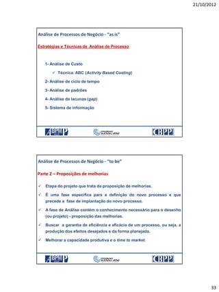 21/10/2012
33
Estratégias e Técnicas de Análise de Processo
1- Análise de Custo
 Técnica: ABC (Activity Based Costing)
2- Análise de ciclo de tempo
3- Análise de padrões
4- Análise de lacunas (gap)
5- Sistema de informação
Análise de Processos de Negócio - “as is”
21/10/2012 65
 Etapa do projeto que trata da proposição de melhorias.
 É uma fase específica para a definição do novo processo e que
precede a fase de implantação do novo processo.
 A fase de Análise contém o conhecimento necessário para o desenho
(ou projeto) - proposição das melhorias.
 Buscar a garantia de eficiência e eficácia de um processo, ou seja, a
produção dos efeitos desejados e da forma planejada.
 Melhorar a capacidade produtiva e o time to market.
Análise de Processos de Negócio - “to be”
Parte 2 – Proposições de melhorias
21/10/2012 66
 
