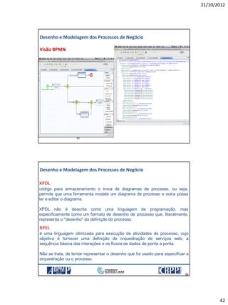 21/10/2012
42
83
Visão BPMN
Desenho e Modelagem dos Processos de Negócio
84
84
XPDL
código para armazenamento e troca de diagramas de processo, ou seja,
permite que uma ferramenta modele um diagrama de processo e outra possa
ler e editar o diagrama.
XPDL não é descrita como uma linguagem de programação, mas
especificamente como um formato de desenho de processo que, literalmente,
representa o "desenho" da definição do processo.
Desenho e Modelagem dos Processos de Negócio
BPEL
é uma linguagem otimizada para execução de atividades de processo, cujo
objetivo é fornecer uma definição de orquestração de serviços web, a
sequência básica das interações e os fluxos de dados de ponta a ponta.
Não se trata, de tentar representar o desenho que foi usado para especificar a
orquestração ou o processo.
21/10/2012 84
 