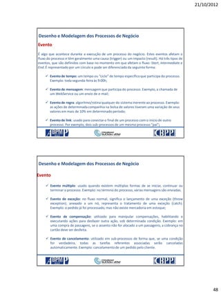 21/10/2012
48
Evento
É algo que acontece durante a execução de um processo do negócio. Estes eventos afetam o
fluxo do processo e têm geralmente uma causa (trigger) ou um impacto (result). Há três tipos de
eventos, que são definidos com base no momento em que afetam o fluxo: Start, Intermediate e
End.É representado por um círculo e pode ser diferenciadoda seguinte forma:
 Eventode tempo: um tempo ou “ciclo” de tempo específicoque participa do processo.
Exemplo: toda segunda-feira às 9:00h;
 Eventode mensagem: mensagemque participa do processo. Exemplo, a chamada de
um WebService ou um envio de e-mail;
 Eventode regra: algoritmo/rotina qualquer do sistema inerenteao processo. Exemplo:
as ações de determinadacompanhia na bolsa de valores tiveram uma variação de seus
valores em mais de 10% em determinado período;
 Eventode link: usado para conectar o final de um processo com o início de outro
processo. Por exemplo, dois sub-processos de um mesmo processo “pai”;
Desenho e Modelagem dos Processos de Negócio
21/10/2012 95
 Evento múltiplo: usado quando existem múltiplas formas de se iniciar, continuar ou
terminar o processo. Exemplo: no término do processo, várias mensagens são enviadas.
 Evento de exceção: no fluxo normal, significa o lançamento de uma exceção (throw
exception); anexado a um nó, representa o tratamento de uma exceção (catch).
Exemplo: o pedido já foi processado, mas não existe mercadoria em estoque;
 Evento de compensação: utilizado para manipular compensações, habilitando e
executando ações para desfazer outra ação, sob determinada condição. Exemplo: em
uma compra de passagens, se o assento não for alocado a um passageiro, a cobrança no
cartão deve ser desfeita.
 Evento de cancelamento: utilizado em sub-processos de forma que, se uma condição
for verdadeira, todas as tarefas referentes associadas serão canceladas
automaticamente.Exemplo: cancelamentode um pedido pelo cliente.
Desenho e Modelagem dos Processos de Negócio
Evento
21/10/2012 96
 