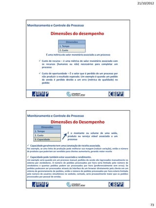 21/10/2012
73
Monitoramento e Controle do Processo
Dimensões do desempenho
2. Custo
1. Tempo
Dimensões
É uma métrica do valor monetárioassociado a um processo
 Custo de recurso – é uma métrica de valor monetário associado com
os recursos (humanos ou não) necessários para completar um
processo
 Custo de oportunidade – É o valor que é perdido de um processo por
não produzir o resultado esperado. Um exemplo é quando um pedido
de venda é perdido devido a um erro (métrica de qualidade) no
pedido
21/10/2012 145
Monitoramento e Controle do Processo
Dimensões do Desempenho
2. Custo
1. Tempo
3. Capacidade
Dimensões
 Capacidade geralmentetem uma conotação de receita associada.
Por exemplo, se uma linha de produção pode melhorar sua margem (reduzir variação), então o número
de produtos que poderiam ser vendidos para clientes aumentaria, gerando maior receita
 Capacidade pode também estar associada a rendimento.
Um exemplo seria quando em um processo manual, pedidos de venda são ingressados manualmente no
sistema por vendedores. O número de pedidos processados por hora seria limitado pelo número de
vendedores e quantos pedidos podem ser processados por hora (preferencialmente sem erros). Se
pedidos pudessem ser processados através da interface de um browser diretamente pelo cliente em um
sistema de gerenciamento de pedidos, então o número de pedidos processados por hora estaria limitado
pelo número de usuários simultâneos no website, contudo, seria provavelmente maior que os pedidos
processados por pessoal de vendas.
É o montante ou volume de uma saída,
produto ou serviço viável associado a um
processo
21/10/2012 146
 