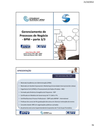 21/10/2012
78
Gerenciamento de
Processos de Negócio
- BPM – parte 3/3
Jaime Gama, MSc, CBPP
Josias França Filho, MSc, CBPP
Raimunda Queiroz, MSc, CBPP
• Mestrado Acadêmico em Administração (UFBA)
• Mestrado em Gestão Empresarial e Marketing (Universidade Internacionalde Lisboa)
• Engenharia Civil (UFMG) e Processamento de Dados (Prodata – MG)
• Formado pela Dinâmica Energética do Psiquismo - DEP
• Certificado em Modelos de Governança de TI: Cobit e ITIL
• Certified Business Process Professional– CBPP pela ABPMP - International
• Professor de cursos de Pós-graduação lato sensu em diversas instituiçõesde ensino
• Consultor desde 1995 em organizações públicas e privadas
• Atualmente está como SuperintendenteCorporativo de TI do Grupo Promédica
Prof. Jaime Gama, MSc, CBPP
APRESENTAÇÃO
 