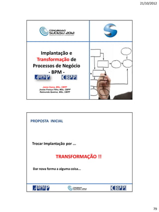 21/10/2012
79
Implantação e
Transformação de
Processos de Negócio
- BPM -
Jaime Gama, MSc, CBPP
Josias França Filho, MSc, CBPP
Raimunda Queiroz, MSc, CBPP
PROPOSTA INICIAL
Trocar Implantação por ...
TRANSFORMAÇÃO !!
Dar nova forma a alguma coisa...
 