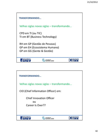 21/10/2012
82
TRANSFORMANDO...
Velhas siglas novas siglas – transformando...
CPD em TI (ou TIC)
TI em BT (Business Technology)
RH em GP (Gestão de Pessoas)
GP em EH (Ecossistema Humano)
GP em GG (Gente & Gestão)
TRANSFORMANDO...
Velhas siglas novas siglas – transformando...
CIO (Chief Information Officer) em:
Chief Innovation Officer
ou
Career Is Over??
 