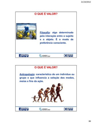 21/10/2012
88
Filosofia: algo determinado
pela interação entre o sujeito
e o objeto. É o modo de
preferência consciente.
O QUE É VALOR?
Antropologia: característica de um indivíduo ou
grupo e que influencia a seleção dos modos,
meios e fins da ação.
O QUE É VALOR?
 