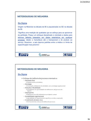 21/10/2012
96
Six Sigma
Origem na Motorola na década de 80 e popularizada na GE na década
de 90.
“Significa uma medição de qualidade que se esforça para se aproximar
da perfeição. Possui um enfoque disciplinado e orientado a dados para
eliminar defeitos baseados em dados estatísticos em qualquer
processo, desde a manufatura até o transacional e do produto ao
serviço. Direciona a seis desvios padrões entre a média e o limite de
especificação mais próximo”.
METODOLOGIAS DE MELHORIA
Six Sigma
METODOLOGIAS DE MELHORIA
 