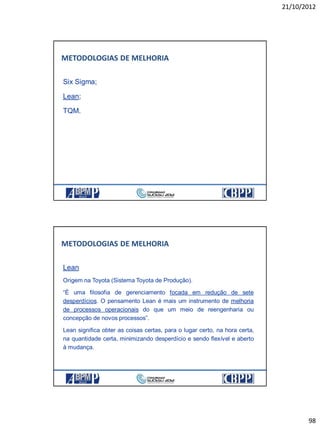21/10/2012
98
Six Sigma;
Lean;
TQM.
METODOLOGIAS DE MELHORIA
Lean
Origem na Toyota (Sistema Toyota de Produção).
“É uma filosofia de gerenciamento focada em redução de sete
desperdícios. O pensamento Lean é mais um instrumento de melhoria
de processos operacionais do que um meio de reengenharia ou
concepção de novos processos”.
Lean significa obter as coisas certas, para o lugar certo, na hora certa,
na quantidade certa, minimizando desperdício e sendo flexível e aberto
à mudança.
METODOLOGIAS DE MELHORIA
 