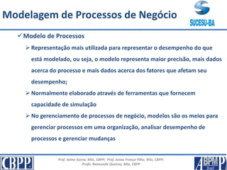 Prof. Jaime Gama, MSc, CBPP; Prof. Josias França Filho, MSc, CBPP;
Profa. Raimunda Queiroz, MSc, CBPP
Principais Conceitos
Modelo de Processos
 Representação mais utilizada para representar o desempenho do que
está modelado, ou seja, o modelo representa maior precisão, mais dados
acerca do processo e mais dados acerca dos fatores que afetam seu
desempenho;
 Normalmente elaborado através de ferramentas que fornecem
capacidade de simulação
 No gerenciamento de processos de negócio, modelos são os meios para
gerenciar processos em uma organização, analisar desempenho de
processos e gerenciar mudanças
Modelagem de Processos de Negócio
 