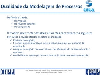 Prof. Jaime Gama, MSc, CBPP; Prof. Josias França Filho, MSc, CBPP;
Profa. Raimunda Queiroz, MSc, CBPP
Qualidade da Modelagem de Processos
Definida através:
 Da Precisão
 Do Nível de Detalhes
 Da Completude
O modelo deve conter detalhes suficientes para explicar os seguintes
atributos e fluxos dentro e sobre o processo:
 Contexto do negócio;
 Estrutura organizacional que inclui a visão hierárquica ou funcional da
organização;
 As regras de negócio que controlam as decisões que são tomadas durante o
processo;
 As atividades e ações que ocorrem dentro do processo e quem as executa.
 