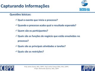 Prof. Jaime Gama, MSc, CBPP; Prof. Josias França Filho, MSc, CBPP;
Profa. Raimunda Queiroz, MSc, CBPP
Capturando Informações
Questões básicas:
Qual o evento que inicia o processo?
Quando o processo acaba qual o resultado esperado?
Quem são os participantes?
Quais são as funções de negócio que estão envolvidas no
processo?
Quais são as principais atividades e tarefas?
Quais são as restrições?
 