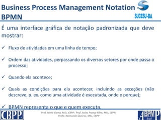 Prof. Jaime Gama, MSc, CBPP; Prof. Josias França Filho, MSc, CBPP;
Profa. Raimunda Queiroz, MSc, CBPP
É uma interface gráfica de notação padronizada que deve
mostrar:
 Fluxo de atividades em uma linha de tempo;
 Ordem das atividades, perpassando os diversos setores por onde passa o
processo;
 Quando ela acontece;
 Quais as condições para ela acontecer, incluindo as exceções (não
descreve, p. ex. como uma atividade é executada, onde e porque);
 BPMN representa o que e quem executa.
Business Process Management Notation -
BPMN
 