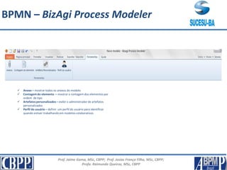 Prof. Jaime Gama, MSc, CBPP; Prof. Josias França Filho, MSc, CBPP;
Profa. Raimunda Queiroz, MSc, CBPP
 Anexo – mostrar todos os anexos do modelo
 Contagemdo elemento – mostrar a contagem dos elementos por
ordem de tipo
 Artefatospersonalizados – exibir o administrador de artefatos
personalizados
 Perfil do usuário – definir um perfil do usuário para identificar
quando estiver trabalhando em modelos colaborativos
BPMN – BizAgi Process Modeler
 