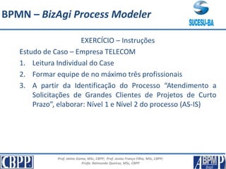 Prof. Jaime Gama, MSc, CBPP; Prof. Josias França Filho, MSc, CBPP;
Profa. Raimunda Queiroz, MSc, CBPP
EXERCÍCIO – Instruções
Estudo de Caso – Empresa TELECOM
1. Leitura Individual do Case
2. Formar equipe de no máximo três profissionais
3. A partir da Identificação do Processo “Atendimento a
Solicitações de Grandes Clientes de Projetos de Curto
Prazo”, elaborar: Nível 1 e Nível 2 do processo (AS-IS)
BPMN – BizAgi Process Modeler
 