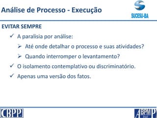 EVITAR SEMPRE
 A paralisia por análise:
 Até onde detalhar o processo e suas atividades?
 Quando interromper o levantamento?
 O isolamento contemplativo ou discriminatório.
 Apenas uma versão dos fatos.
Análise de Processo - Execução
 