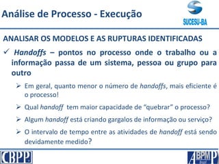 ANALISAR OS MODELOS E AS RUPTURAS IDENTIFICADAS
 Handoffs – pontos no processo onde o trabalho ou a
informação passa de um sistema, pessoa ou grupo para
outro
 Em geral, quanto menor o número de handoffs, mais eficiente é
o processo!
 Qual handoff tem maior capacidade de “quebrar” o processo?
 Algum handoff está criando gargalos de informação ou serviço?
 O intervalo de tempo entre as atividades de handoff está sendo
devidamente medido?
Análise de Processo - Execução
 