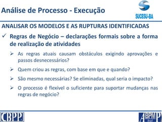 ANALISAR OS MODELOS E AS RUPTURAS IDENTIFICADAS
 Regras de Negócio – declarações formais sobre a forma
de realização de atividades
 As regras atuais causam obstáculos exigindo aprovações e
passos desnecessários?
 Quem criou as regras, com base em que e quando?
 São mesmo necessárias? Se eliminadas, qual seria o impacto?
 O processo é flexível o suficiente para suportar mudanças nas
regras de negócio?
Análise de Processo - Execução
 
