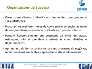 Prof. Jaime Gama, MSc, CBPP; Prof. Josias França Filho, MSc, CBPP;
Profa. Raimunda Queiroz, MSc, CBPP
• Ouvem seus clientes e identificam claramente o que produz as
suas satisfações.
• Procuram os melhores meios de coordenar e gerenciar as redes
de compromissos, envolvendo os clientes e o pessoal interno.
• Pensam horizontalmente em processos ao invés de etapas
estanques; não se prendem a estruturas como divisões e
departamentos.
• Aprimoram, de forma constante, os seus processos de negócios,
monitorando os ambientes e aprendendo através do mercado.
Organizações de Sucesso
 