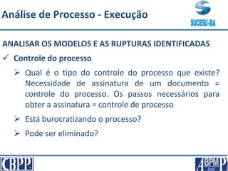 ANALISAR OS MODELOS E AS RUPTURAS IDENTIFICADAS
 Controle do processo
 Qual é o tipo do controle do processo que existe?
Necessidade de assinatura de um documento =
controle do processo. Os passos necessários para
obter a assinatura = controle de processo
 Está burocratizando o processo?
 Pode ser eliminado?
Análise de Processo - Execução
 